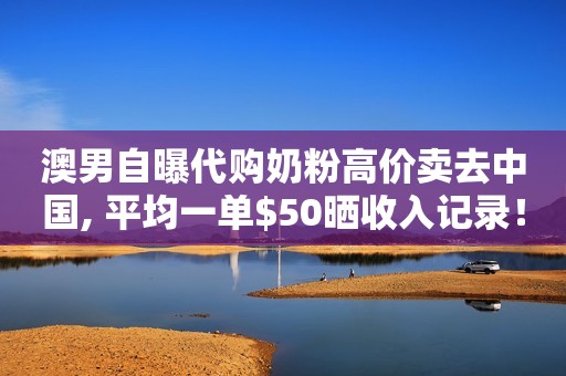 澳男自曝代购奶粉高价卖去中国, 平均一单$50晒收入记录！网友炸了