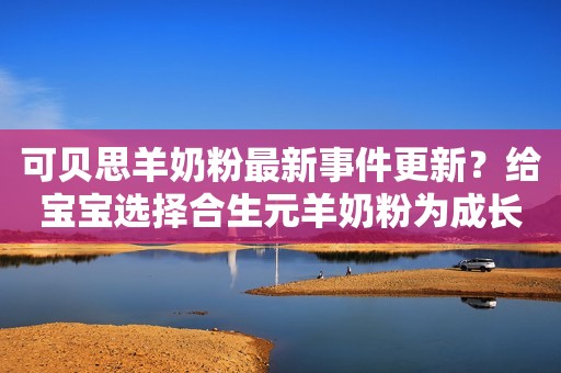 可贝思羊奶粉最新事件更新？给宝宝选择合生元羊奶粉为成长助力