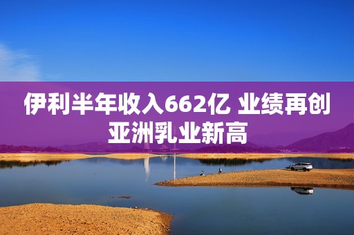 伊利半年收入662亿 业绩再创亚洲乳业新高