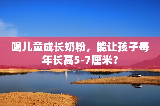 喝儿童成长奶粉，能让孩子每年长高5-7厘米？