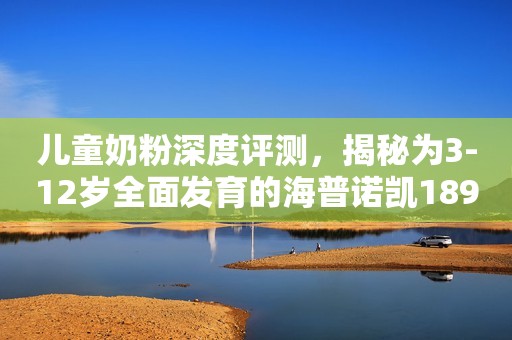 儿童奶粉深度评测，揭秘为3-12岁全面发育的海普诺凯1897儿童奶粉