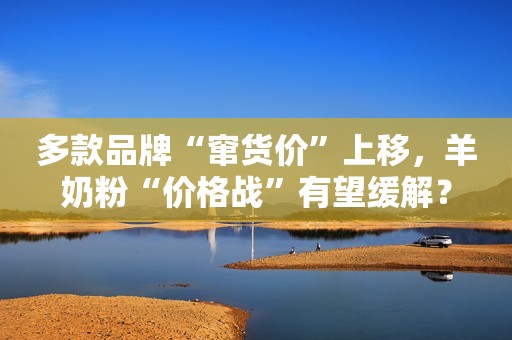 多款品牌“窜货价”上移，羊奶粉“价格战”有望缓解？