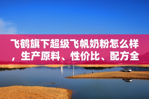 飞鹤旗下超级飞帆奶粉怎么样，生产原料、性价比、配方全面测评