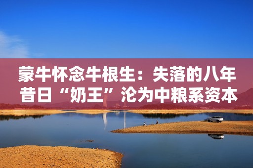 蒙牛怀念牛根生：失落的八年 昔日“奶王”沦为中粮系资本运作“棋子”