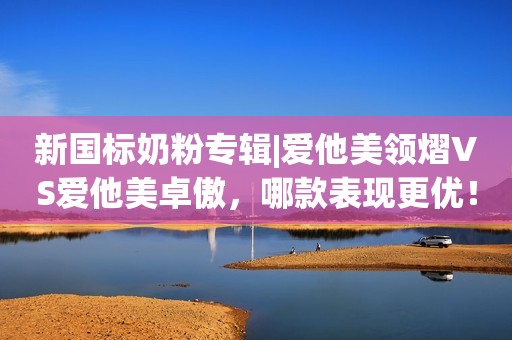 新国标奶粉专辑|爱他美领熠VS爱他美卓傲，哪款表现更优！
