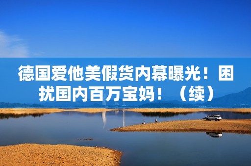 德国爱他美假货内幕曝光！困扰国内百万宝妈！（续）