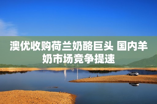 澳优收购荷兰奶酪巨头 国内羊奶市场竞争提速