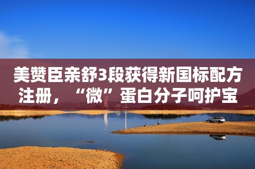 美赞臣亲舒3段获得新国标配方注册，“微”蛋白分子呵护宝宝稚嫩肠胃