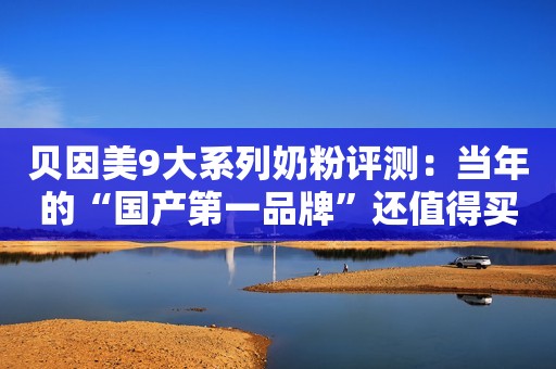 贝因美9大系列奶粉评测：当年的“国产第一品牌”还值得买吗？