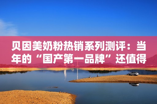 贝因美奶粉热销系列测评：当年的“国产第一品牌”还值得买吗？