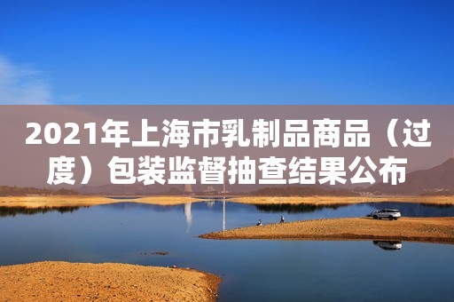 2021年上海市乳制品商品（过度）包装监督抽查结果公布