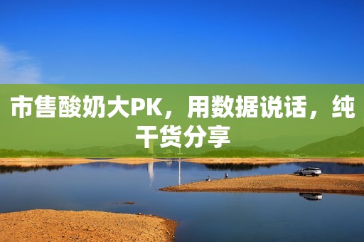 市售酸奶大PK，用数据说话，纯干货分享