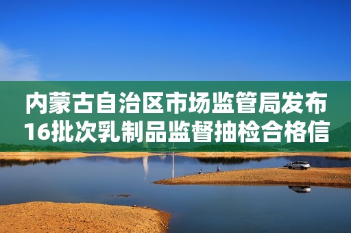 内蒙古自治区市场监管局发布16批次乳制品监督抽检合格信息