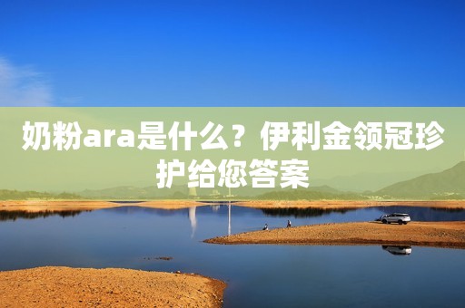 奶粉ara是什么？伊利金领冠珍护给您答案