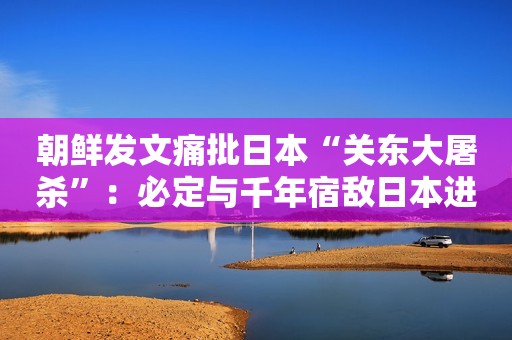 朝鲜发文痛批日本“关东大屠杀”：必定与千年宿敌日本进行清算