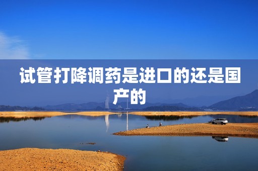 试管打降调药是进口的还是国产的