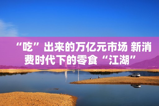 “吃”出来的万亿元市场 新消费时代下的零食“江湖”