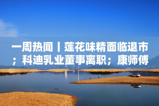 一周热闻丨莲花味精面临退市；科迪乳业董事离职；康师傅做代餐…