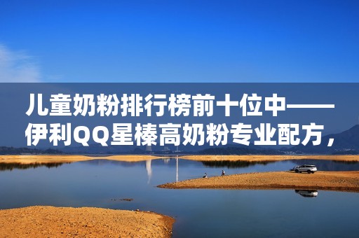 儿童奶粉排行榜前十位中——伊利QQ星榛高奶粉专业配方，孩子成长快人一步