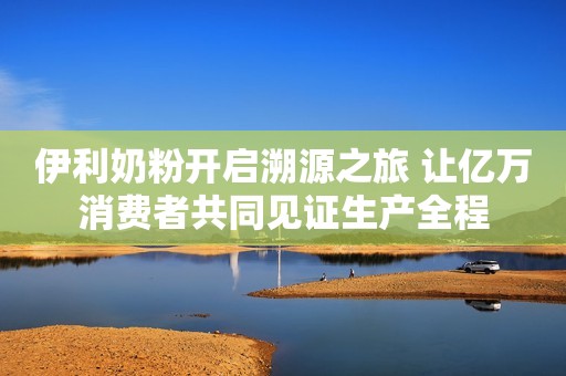 伊利奶粉开启溯源之旅 让亿万消费者共同见证生产全程