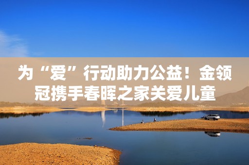 为“爱”行动助力公益！金领冠携手春晖之家关爱儿童