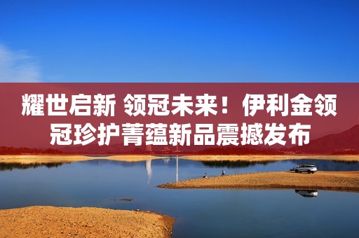 耀世启新 领冠未来！伊利金领冠珍护菁蕴新品震撼发布