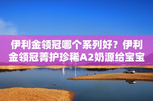 伊利金领冠哪个系列好？伊利金领冠菁护珍稀A2奶源给宝宝超A守护