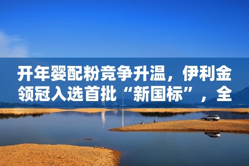 开年婴配粉竞争升温，伊利金领冠入选首批“新国标”，全面并购澳优即将收尾