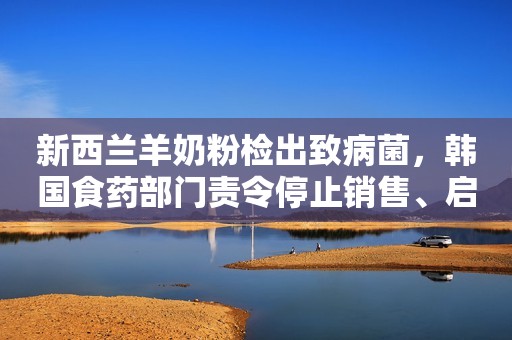 新西兰羊奶粉检出致病菌，韩国食药部门责令停止销售、启动召回！