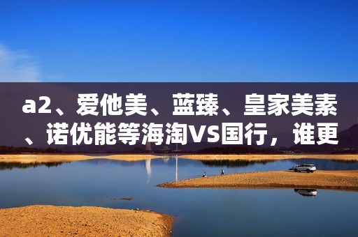 a2、爱他美、蓝臻、皇家美素、诺优能等海淘VS国行，谁更值得买？