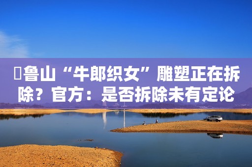 ​鲁山“牛郎织女”雕塑正在拆除？官方：是否拆除未有定论