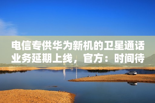 电信专供华为新机的卫星通话业务延期上线，官方：时间待定