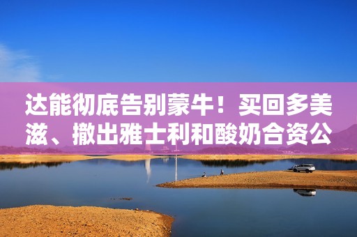 达能彻底告别蒙牛！买回多美滋、撤出雅士利和酸奶合资公司