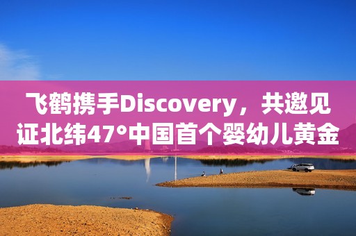 飞鹤携手Discovery，共邀见证北纬47°中国首个婴幼儿黄金奶源地