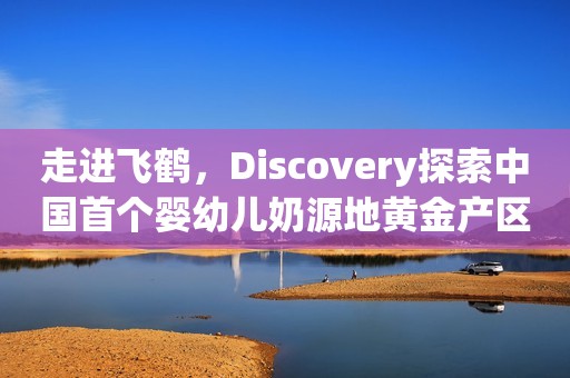 走进飞鹤，Discovery探索中国首个婴幼儿奶源地黄金产区