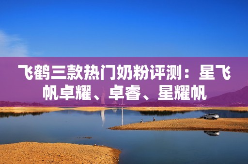 飞鹤三款热门奶粉评测：星飞帆卓耀、卓睿、星耀帆