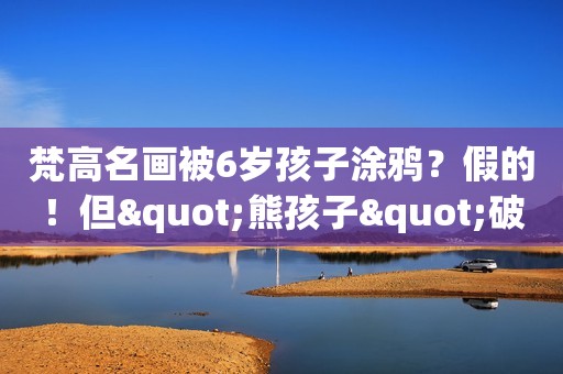 梵高名画被6岁孩子涂鸦？假的！但"熊孩子"破坏天价艺术品的新闻真不少