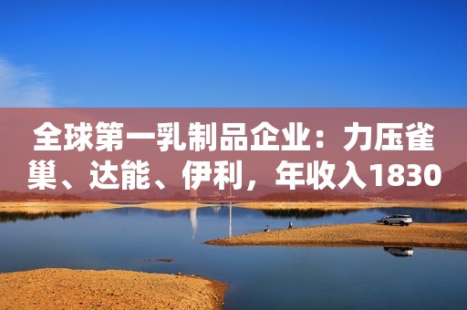 全球第一乳制品企业：力压雀巢、达能、伊利，年收入1830亿元