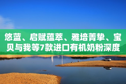 悠蓝、启赋蕴萃、雅培菁挚、宝贝与我等7款进口有机奶粉深度评测