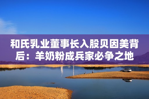 和氏乳业董事长入股贝因美背后：羊奶粉成兵家必争之地