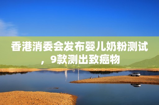 香港消委会发布婴儿奶粉测试，9款测出致癌物