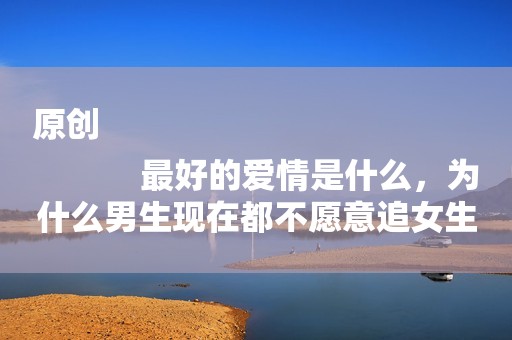 原创
            最好的爱情是什么，为什么男生现在都不愿意追女生呢？