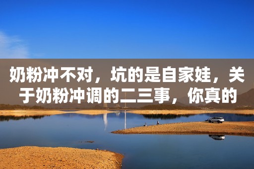 奶粉冲不对，坑的是自家娃，关于奶粉冲调的二三事，你真的都会吗