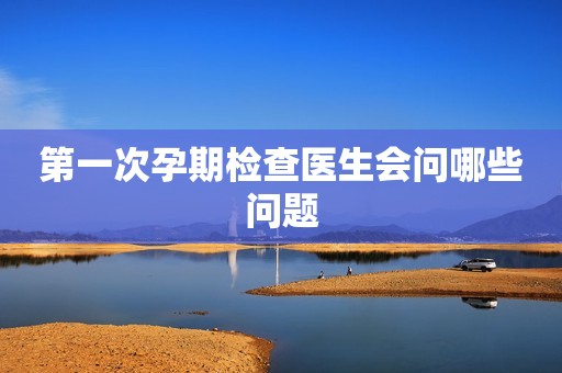 第一次孕期检查医生会问哪些问题