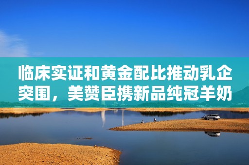 临床实证和黄金配比推动乳企突围，美赞臣携新品纯冠羊奶粉入局百亿羊奶粉市场