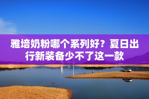 雅培奶粉哪个系列好？夏日出行新装备少不了这一款