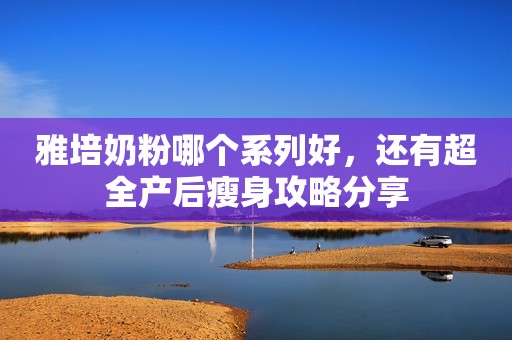 雅培奶粉哪个系列好，还有超全产后瘦身攻略分享