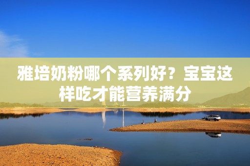 雅培奶粉哪个系列好？宝宝这样吃才能营养满分
