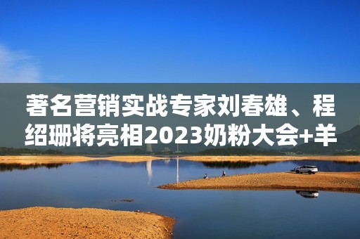 著名营销实战专家刘春雄、程绍珊将亮相2023奶粉大会+羊奶大会