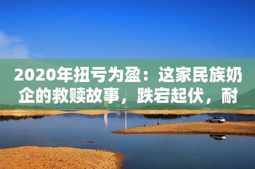 2020年扭亏为盈：这家民族奶企的救赎故事，跌宕起伏，耐人品味
